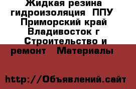Жидкая резина, гидроизоляция, ППУ - Приморский край, Владивосток г. Строительство и ремонт » Материалы   